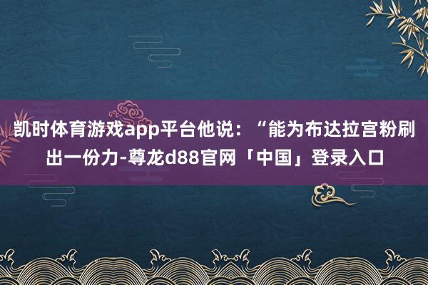 凯时体育游戏app平台他说:“能为布达拉宫粉刷出一份力-尊龙d88官网「中国」登录入口