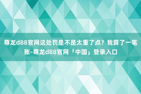 尊龙d88官网这处罚是不是太重了点?我算了一笔账-尊龙d88官网「中国」登录入口
