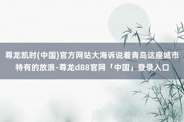 尊龙凯时(中国)官方网站大海诉说着青岛这座城市特有的放浪-尊龙d88官网「中国」登录入口