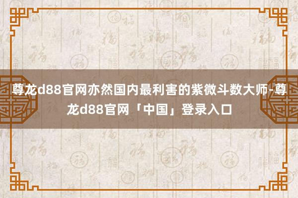 尊龙d88官网亦然国内最利害的紫微斗数大师-尊龙d88官网「中国」登录入口