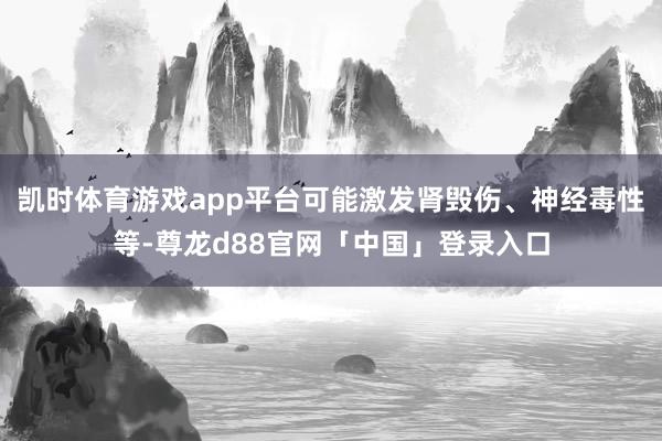 凯时体育游戏app平台可能激发肾毁伤、神经毒性等-尊龙d88官网「中国」登录入口