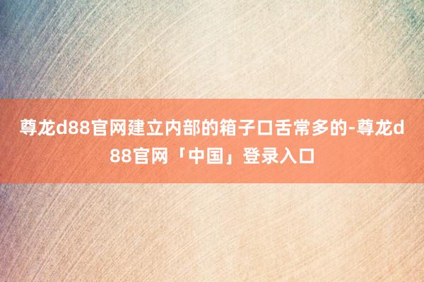 尊龙d88官网建立内部的箱子口舌常多的-尊龙d88官网「中国」登录入口