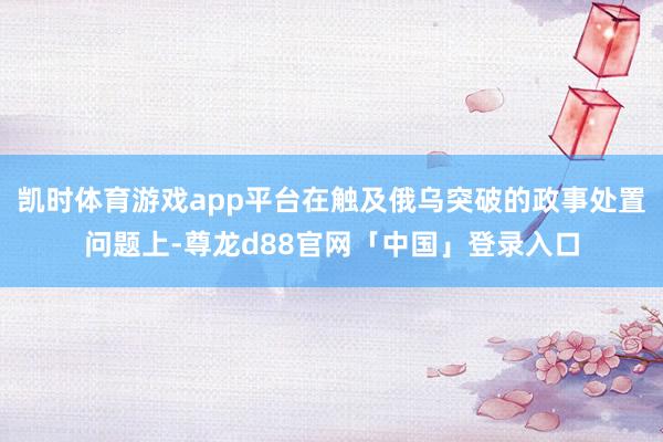 凯时体育游戏app平台在触及俄乌突破的政事处置问题上-尊龙d88官网「中国」登录入口