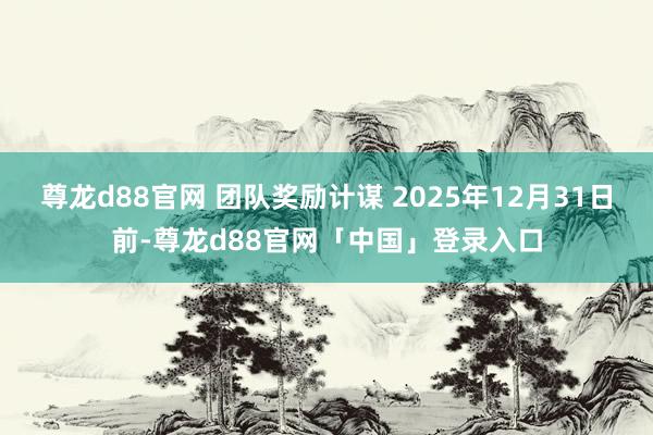 尊龙d88官网 团队奖励计谋 2025年12月31日前-尊龙d88官网「中国」登录入口