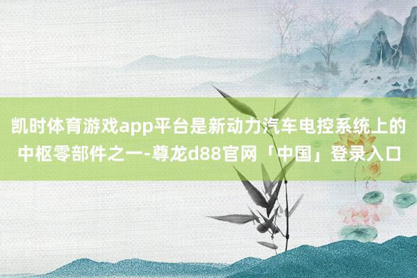 凯时体育游戏app平台是新动力汽车电控系统上的中枢零部件之一-尊龙d88官网「中国」登录入口