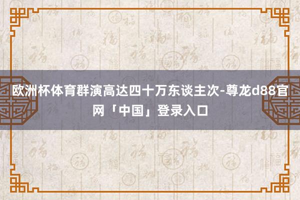 欧洲杯体育群演高达四十万东谈主次-尊龙d88官网「中国」登录入口