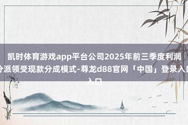 凯时体育游戏app平台公司2025年前三季度利润分派领受现款分成模式-尊龙d88官网「中国」登录入口