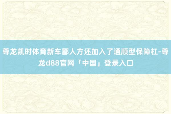 尊龙凯时体育新车鄙人方还加入了通顺型保障杠-尊龙d88官网「中国」登录入口