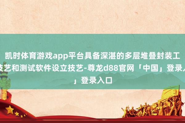 凯时体育游戏app平台具备深湛的多层堆叠封装工艺技艺和测试软件设立技艺-尊龙d88官网「中国」登录入口