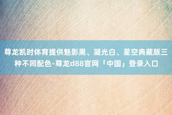 尊龙凯时体育提供魅影黑、凝光白、星空典藏版三种不同配色-尊龙d88官网「中国」登录入口