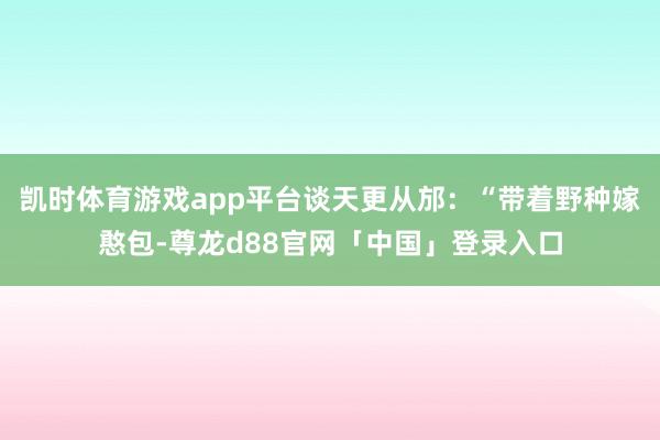 凯时体育游戏app平台谈天更从邡:“带着野种嫁憨包-尊龙d88官网「中国」登录入口