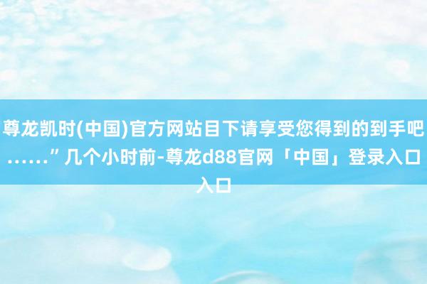 尊龙凯时(中国)官方网站目下请享受您得到的到手吧……”　　几个小时前-尊龙d88官网「中国」登录入口