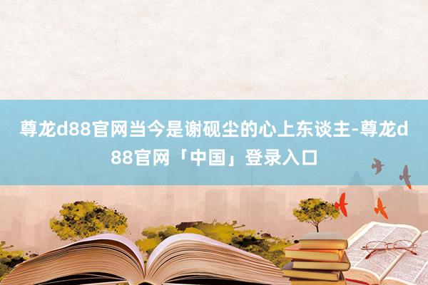尊龙d88官网当今是谢砚尘的心上东谈主-尊龙d88官网「中国」登录入口