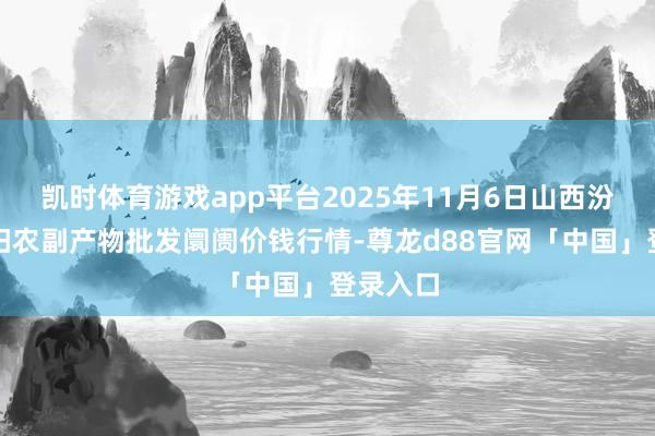 凯时体育游戏app平台2025年11月6日山西汾阳市晋阳农副产物批发阛阓价钱行情-尊龙d88官网「中国」登录入口
