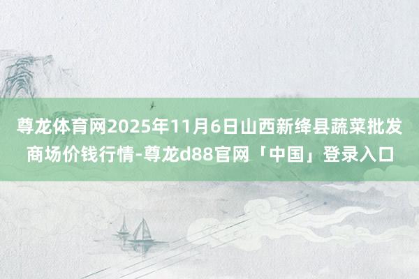 尊龙体育网2025年11月6日山西新绛县蔬菜批发商场价钱行情-尊龙d88官网「中国」登录入口