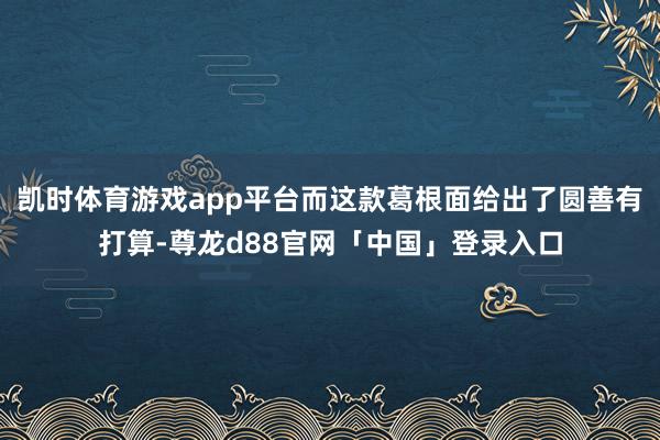 凯时体育游戏app平台而这款葛根面给出了圆善有打算-尊龙d88官网「中国」登录入口