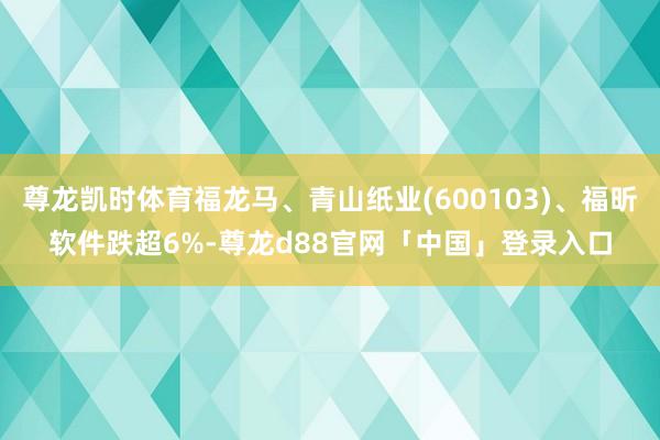 尊龙凯时体育福龙马、青山纸业(600103)、福昕软件跌超6%-尊龙d88官网「中国」登录入口