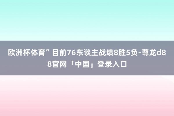 欧洲杯体育”目前76东谈主战绩8胜5负-尊龙d88官网「中国」登录入口