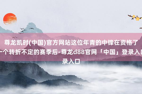 尊龙凯时(中国)官方网站这位年青的中锋在资格了一个转折不定的赛季后-尊龙d88官网「中国」登录入口