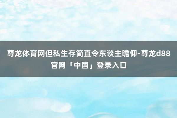 尊龙体育网但私生存简直令东谈主瞻仰-尊龙d88官网「中国」登录入口