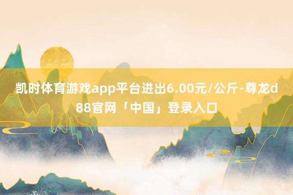 凯时体育游戏app平台进出6.00元/公斤-尊龙d88官网「中国」登录入口
