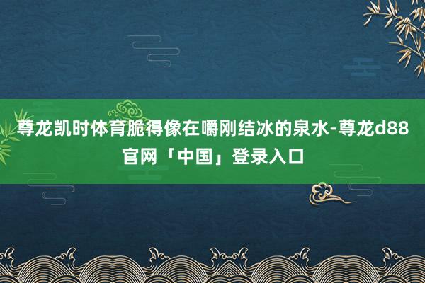 尊龙凯时体育脆得像在嚼刚结冰的泉水-尊龙d88官网「中国」登录入口