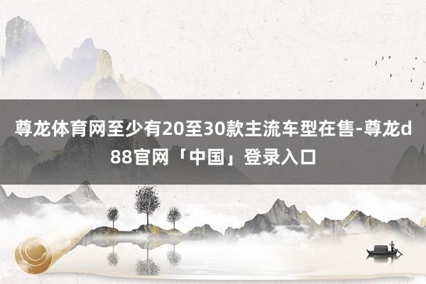 尊龙体育网至少有20至30款主流车型在售-尊龙d88官网「中国」登录入口