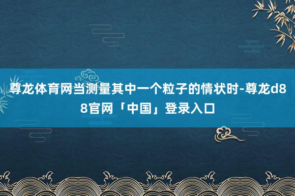 尊龙体育网当测量其中一个粒子的情状时-尊龙d88官网「中国」登录入口