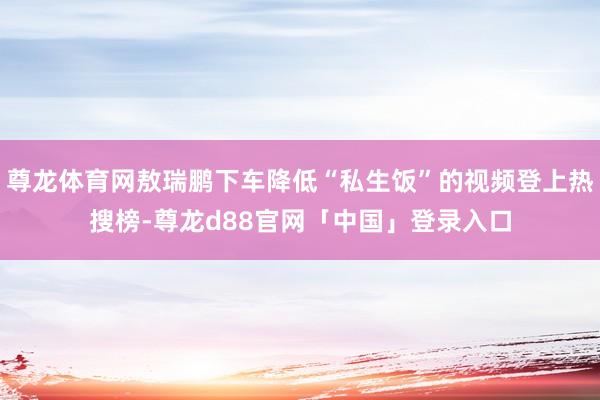 尊龙体育网敖瑞鹏下车降低“私生饭”的视频登上热搜榜-尊龙d88官网「中国」登录入口