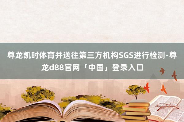 尊龙凯时体育并送往第三方机构SGS进行检测-尊龙d88官网「中国」登录入口