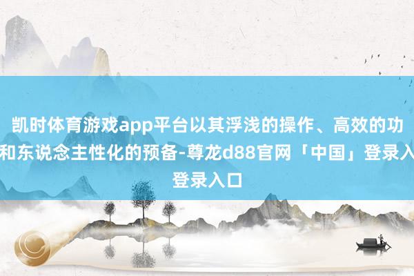 凯时体育游戏app平台以其浮浅的操作、高效的功能和东说念主性化的预备-尊龙d88官网「中国」登录入口