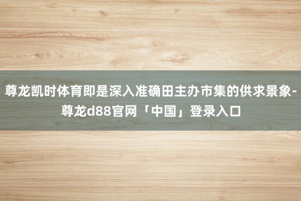 尊龙凯时体育即是深入准确田主办市集的供求景象-尊龙d88官网「中国」登录入口
