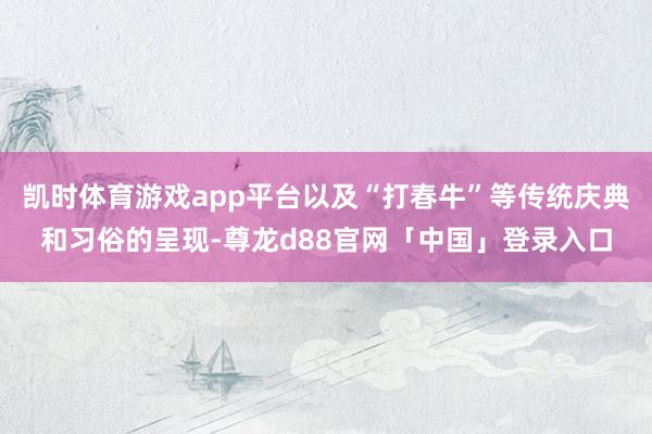 凯时体育游戏app平台以及“打春牛”等传统庆典和习俗的呈现-尊龙d88官网「中国」登录入口