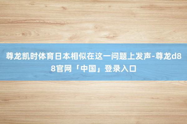尊龙凯时体育日本相似在这一问题上发声-尊龙d88官网「中国」登录入口