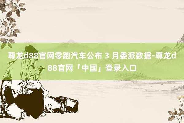 尊龙d88官网零跑汽车公布 3 月委派数据-尊龙d88官网「中国」登录入口