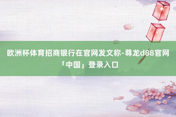 欧洲杯体育招商银行在官网发文称-尊龙d88官网「中国」登录入口