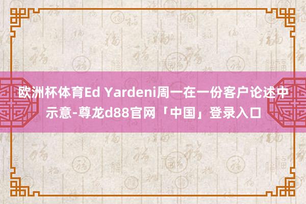 欧洲杯体育Ed Yardeni周一在一份客户论述中示意-尊龙d88官网「中国」登录入口