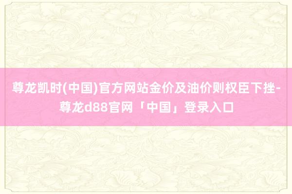 尊龙凯时(中国)官方网站金价及油价则权臣下挫-尊龙d88官网「中国」登录入口