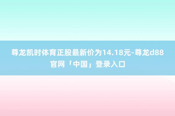 尊龙凯时体育正股最新价为14.18元-尊龙d88官网「中国」登录入口