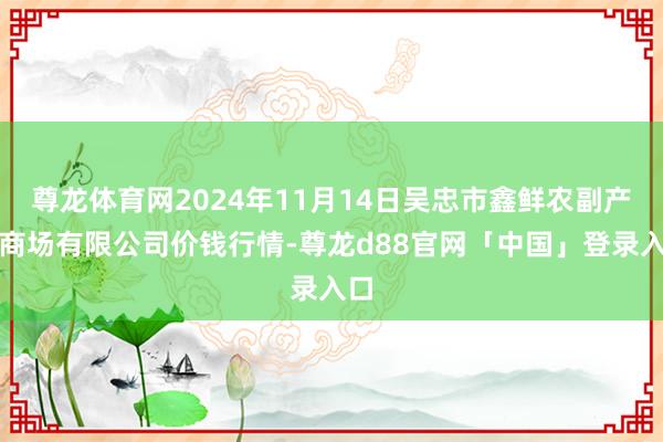 尊龙体育网2024年11月14日吴忠市鑫鲜农副产物商场有限公司价钱行情-尊龙d88官网「中国」登录入口