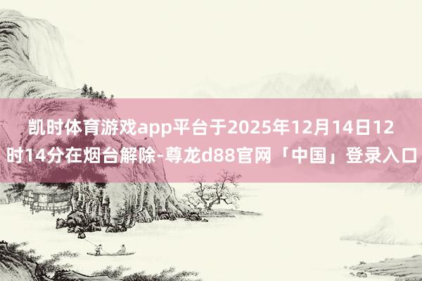 凯时体育游戏app平台于2025年12月14日12时14分在烟台解除-尊龙d88官网「中国」登录入口