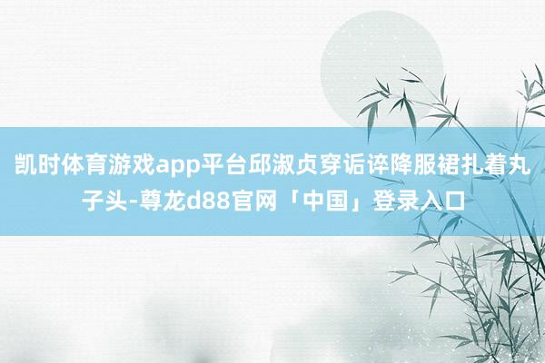 凯时体育游戏app平台邱淑贞穿诟谇降服裙扎着丸子头-尊龙d88官网「中国」登录入口