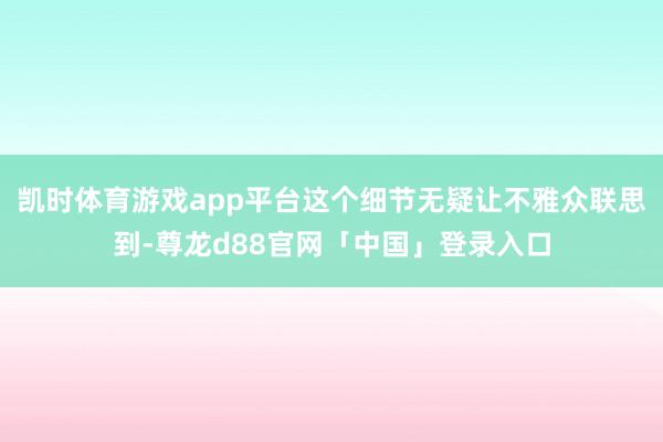 凯时体育游戏app平台这个细节无疑让不雅众联思到-尊龙d88官网「中国」登录入口