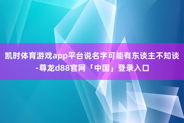 凯时体育游戏app平台说名字可能有东谈主不知谈-尊龙d88官网「中国」登录入口