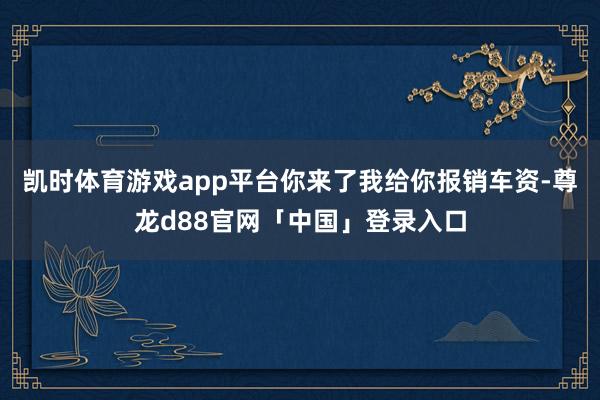 凯时体育游戏app平台你来了我给你报销车资-尊龙d88官网「中国」登录入口
