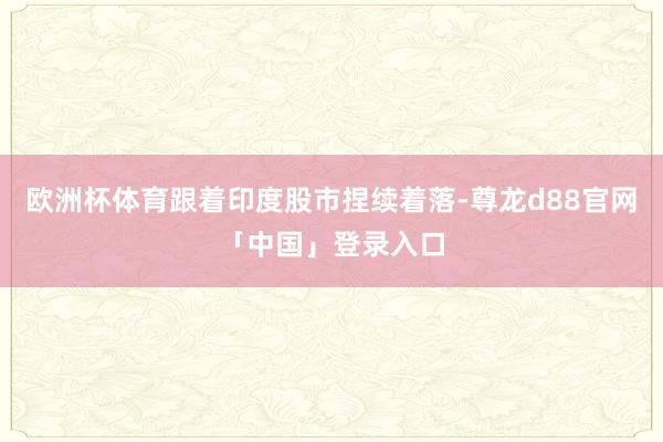 欧洲杯体育跟着印度股市捏续着落-尊龙d88官网「中国」登录入口