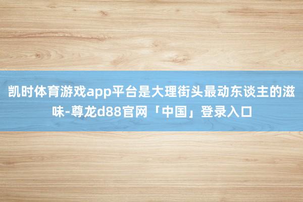 凯时体育游戏app平台是大理街头最动东谈主的滋味-尊龙d88官网「中国」登录入口
