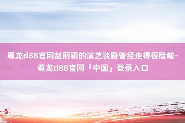 尊龙d88官网赵丽颖的演艺谈路曾经走得很险峻-尊龙d88官网「中国」登录入口
