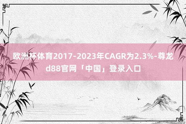 欧洲杯体育2017-2023年CAGR为2.3%-尊龙d88官网「中国」登录入口