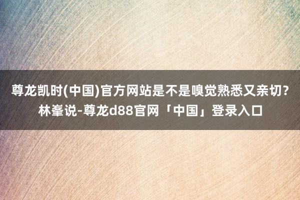 尊龙凯时(中国)官方网站是不是嗅觉熟悉又亲切？林峯说-尊龙d88官网「中国」登录入口